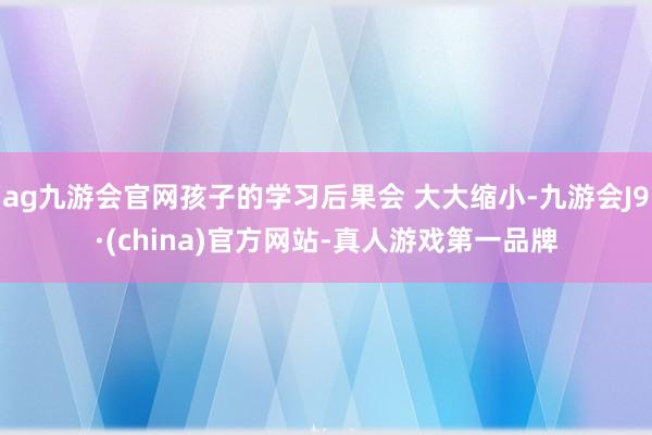 ag九游会官网孩子的学习后果会 大大缩小-九游会J9·(china)官方网站-真人游戏第一品牌