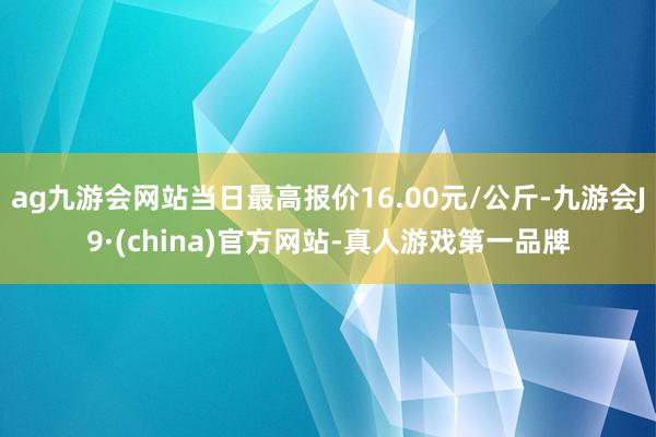 ag九游会网站当日最高报价16.00元/公斤-九游会J9·(china)官方网站-真人游戏第一品牌