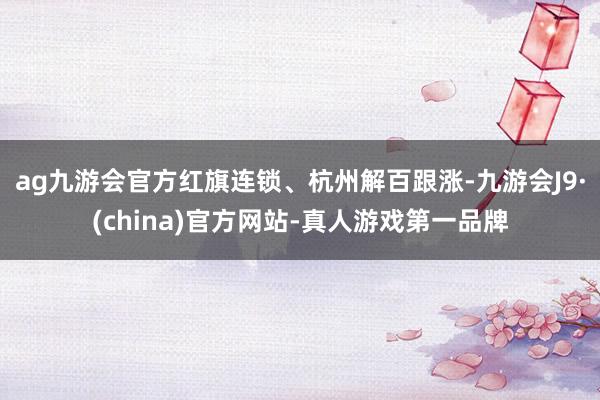 ag九游会官方红旗连锁、杭州解百跟涨-九游会J9·(china)官方网站-真人游戏第一品牌
