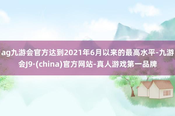 ag九游会官方达到2021年6月以来的最高水平-九游会J9·(china)官方网站-真人游戏第一品牌