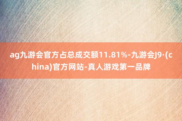 ag九游会官方占总成交额11.81%-九游会J9·(china)官方网站-真人游戏第一品牌