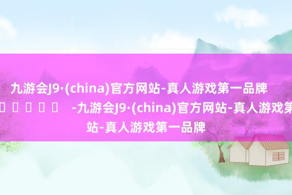 九游会J9·(china)官方网站-真人游戏第一品牌      		  					  -九游会J9·(china)官方网站-真人游戏第一品牌