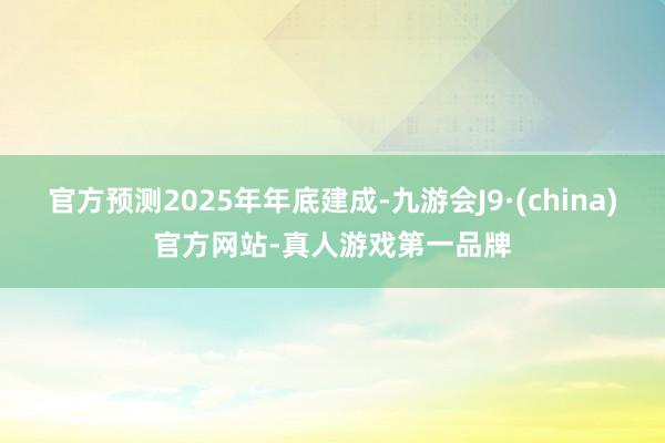 官方预测2025年年底建成-九游会J9·(china)官方网站-真人游戏第一品牌