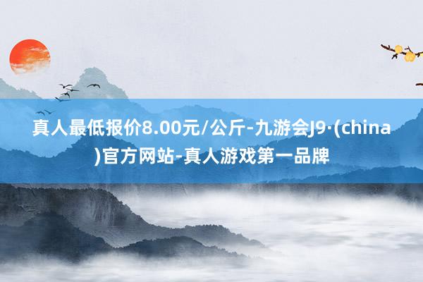 真人最低报价8.00元/公斤-九游会J9·(china)官方网站-真人游戏第一品牌