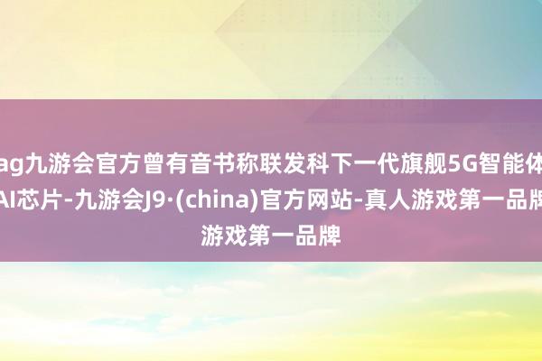 ag九游会官方曾有音书称联发科下一代旗舰5G智能体AI芯片-九游会J9·(china)官方网站-真人游戏第一品牌