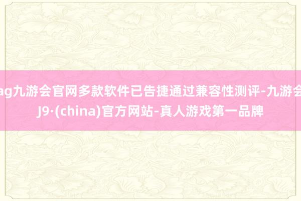ag九游会官网多款软件已告捷通过兼容性测评-九游会J9·(china)官方网站-真人游戏第一品牌