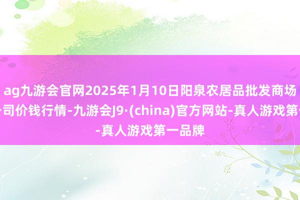 ag九游会官网2025年1月10日阳泉农居品批发商场有限公司价钱行情-九游会J9·(china)官方网站-真人游戏第一品牌