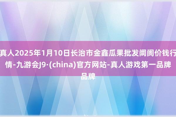 真人2025年1月10日长治市金鑫瓜果批发阛阓价钱行情-九游会J9·(china)官方网站-真人游戏第一品牌