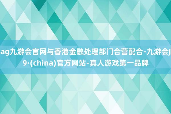 ag九游会官网与香港金融处理部门合营配合-九游会J9·(china)官方网站-真人游戏第一品牌