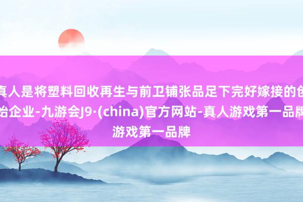 真人是将塑料回收再生与前卫铺张品足下完好嫁接的创始企业-九游会J9·(china)官方网站-真人游戏第一品牌