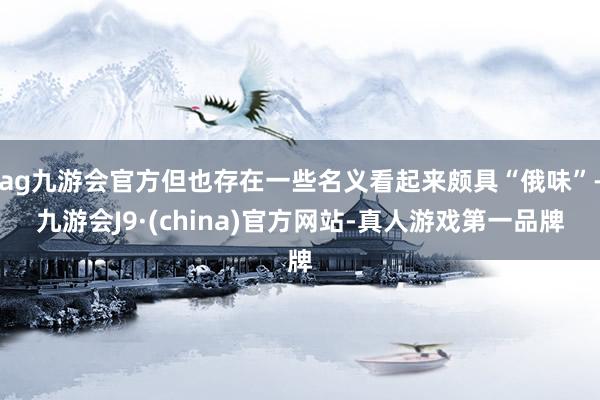 ag九游会官方但也存在一些名义看起来颇具“俄味”-九游会J9·(china)官方网站-真人游戏第一品牌