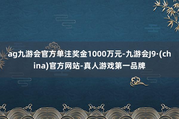 ag九游会官方单注奖金1000万元-九游会J9·(china)官方网站-真人游戏第一品牌