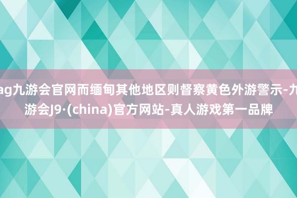 ag九游会官网而缅甸其他地区则督察黄色外游警示-九游会J9·(china)官方网站-真人游戏第一品牌
