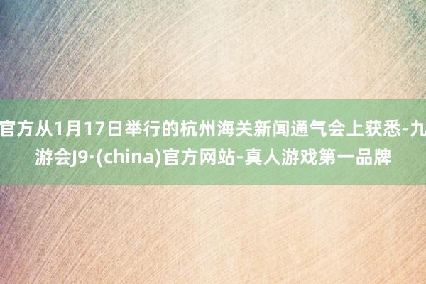官方从1月17日举行的杭州海关新闻通气会上获悉-九游会J9·(china)官方网站-真人游戏第一品牌