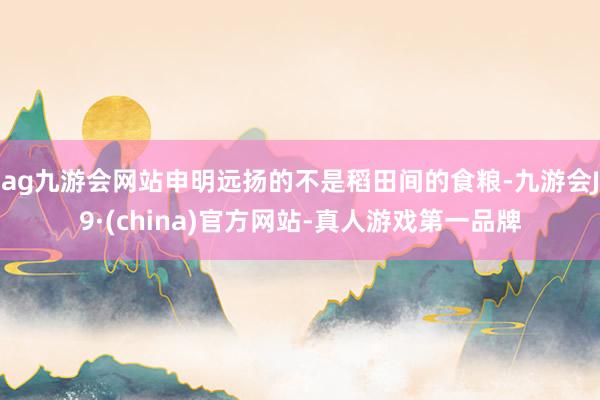 ag九游会网站申明远扬的不是稻田间的食粮-九游会J9·(china)官方网站-真人游戏第一品牌
